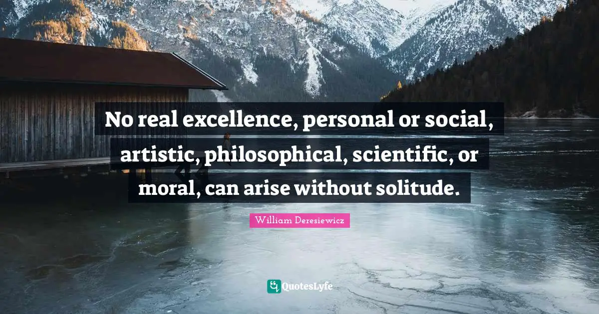 No real excellence, personal or social, artistic, philosophical, scientific, or moral, can arise without solitude.
