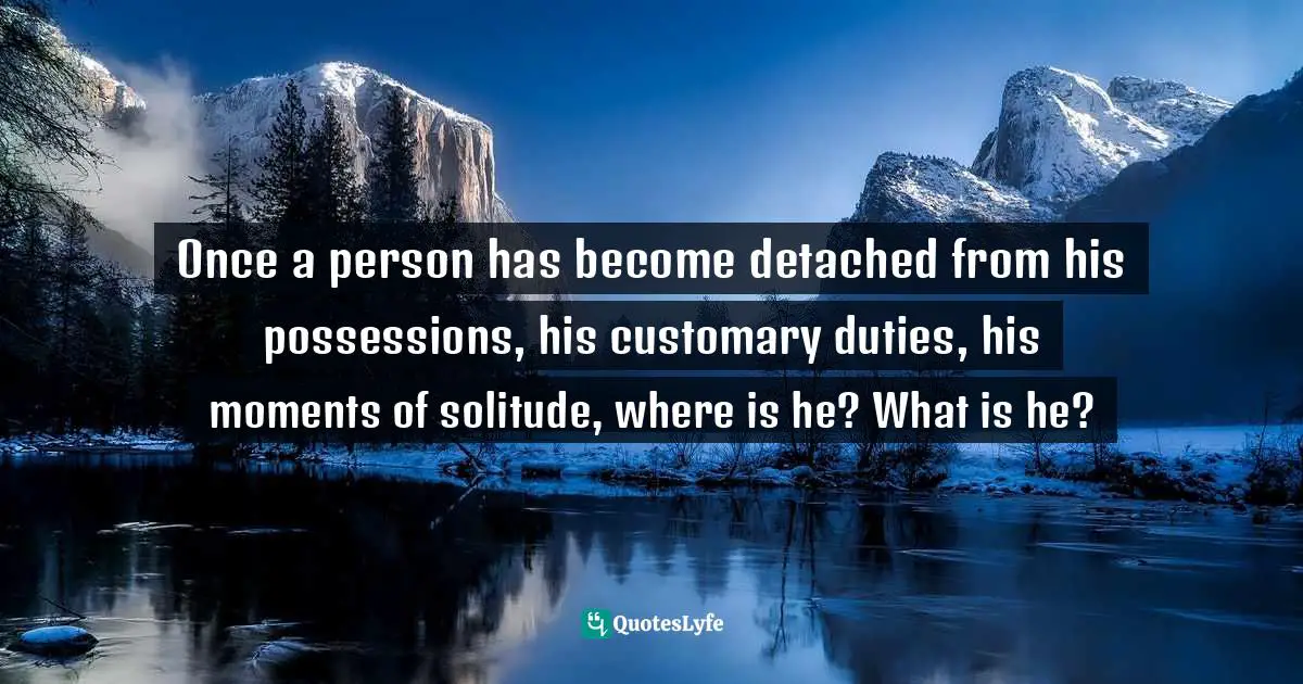 Once a person has become detached from his possessions, his customary duties, his moments of solitude, where is he? What is he?