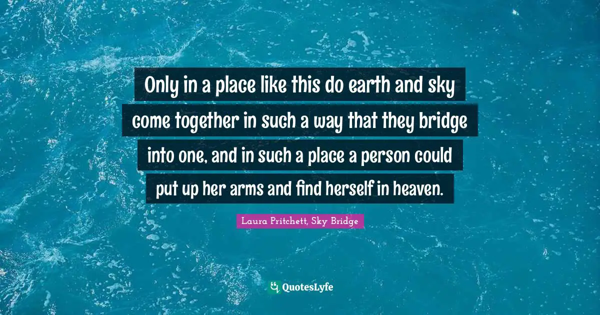 Only in a place like this do earth and sky come together in such a way that they bridge into one, and in such a place a person could put up her arms and find herself in heaven.