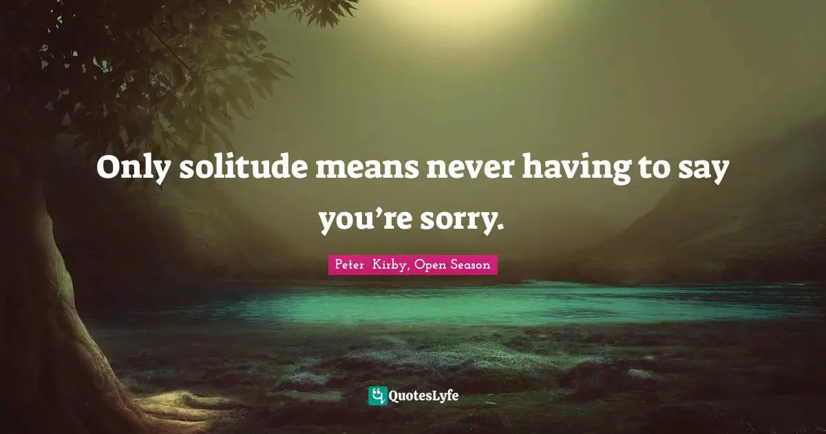 Only solitude means never having to say you’re sorry.