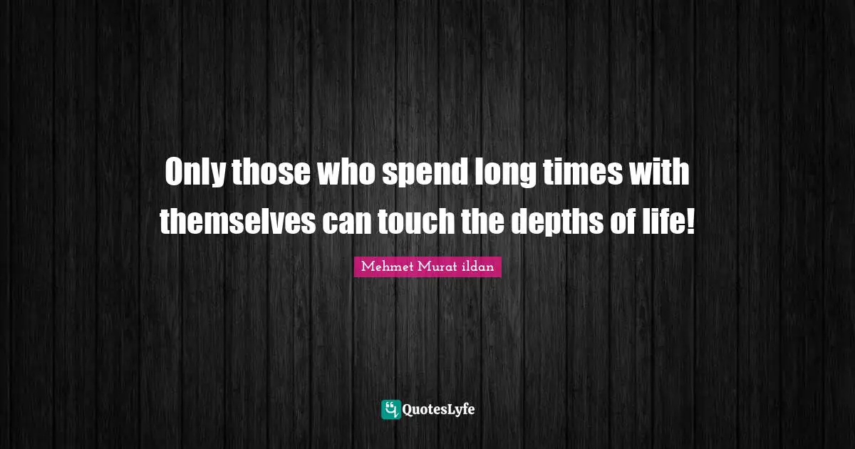 Only those who spend long times with themselves can touch the depths of life!