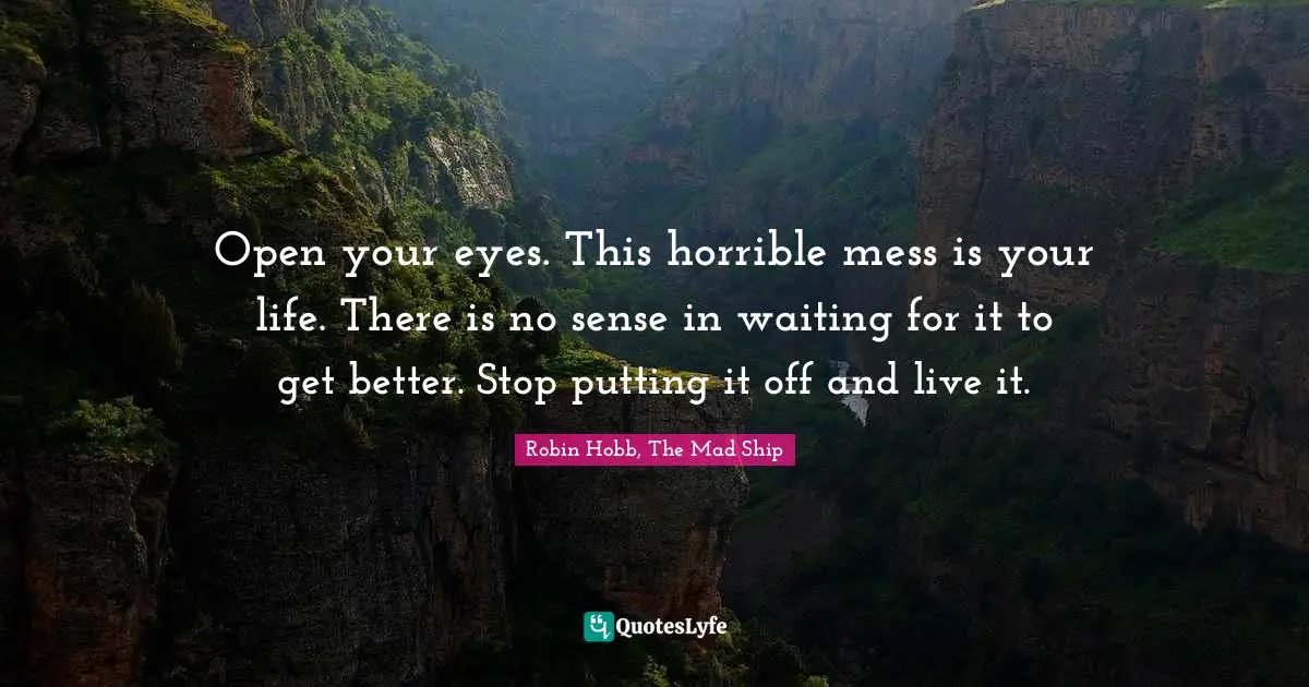 Open your eyes. This horrible mess is your life. There is no sense in waiting for it to get better. Stop putting it off and live it.