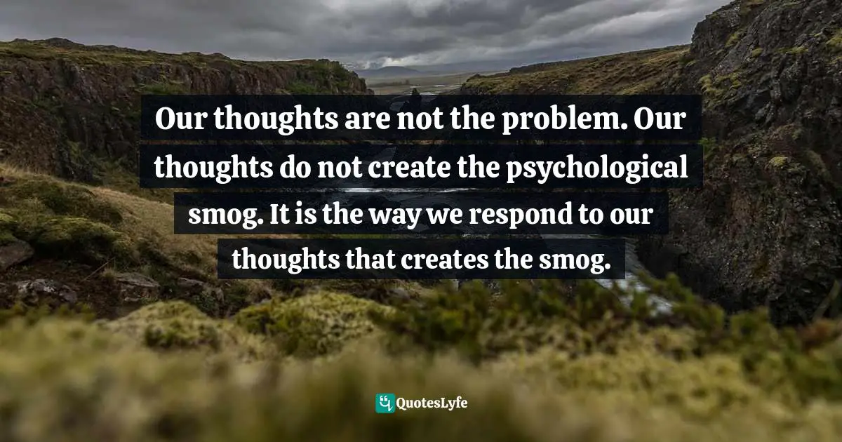 Our thoughts are not the problem. Our thoughts do not create the psychological smog. It is the way we respond to our thoughts that creates the smog.