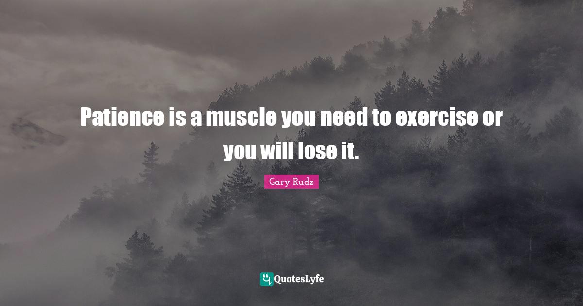 Patience is a muscle you need to exercise or you will lose it.... Quote