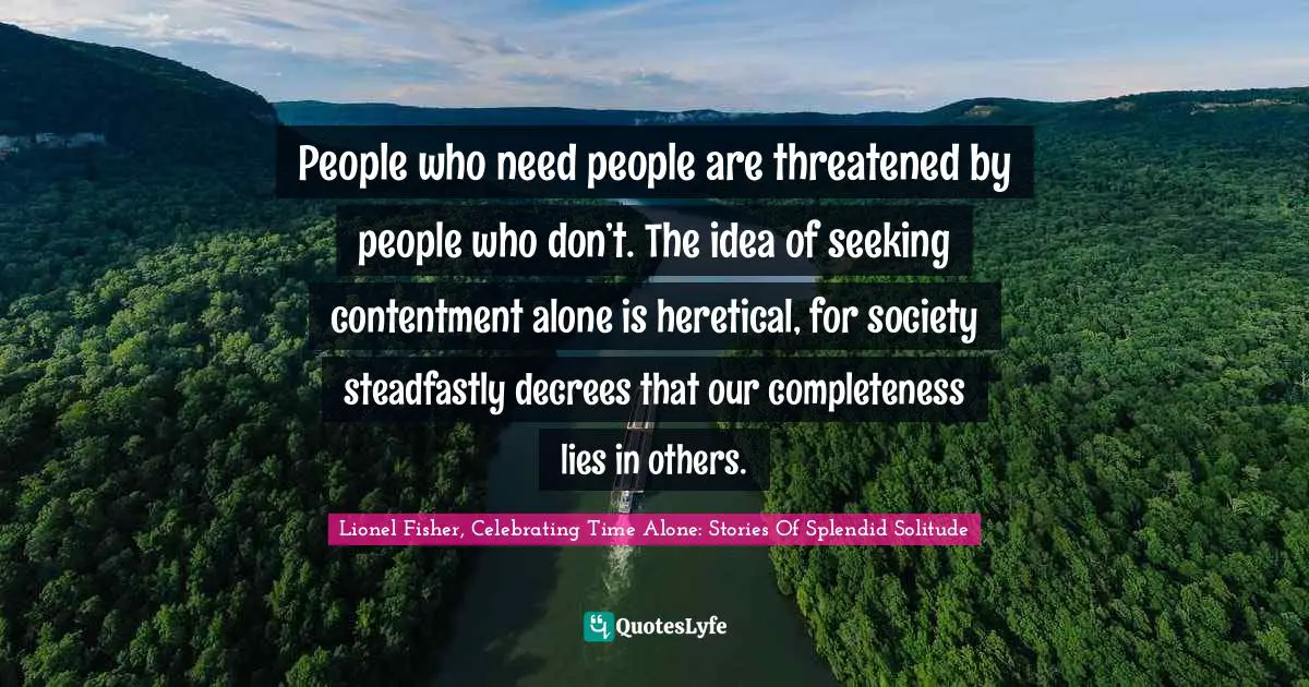 People who need people are threatened by people who don’t. The idea of seeking contentment alone is heretical, for society steadfastly decrees that our completeness lies in others.