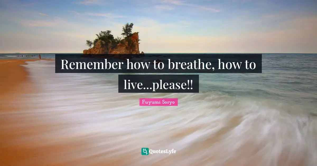 Remember how to breathe, how to live...please!!