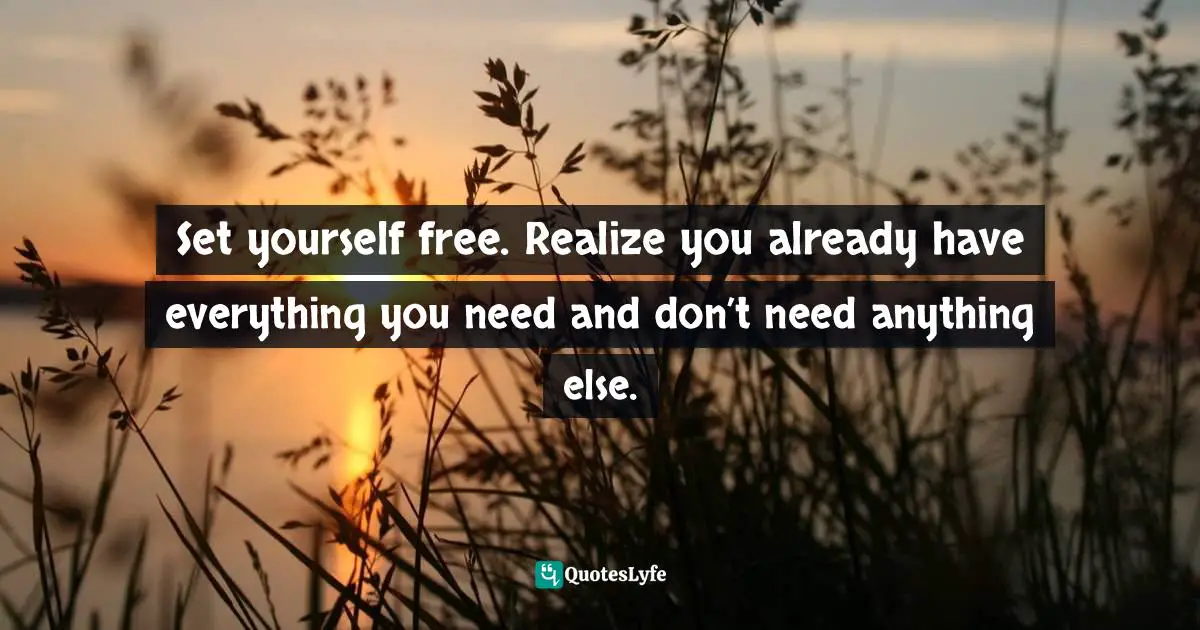 Set yourself free. Realize you already have everything you need and don’t need anything else.