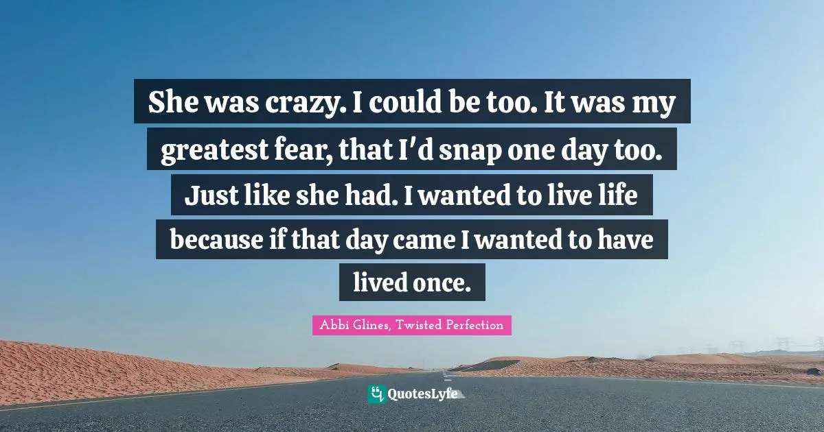She was crazy. I could be too. It was my greatest fear, that I'd snap one day too. Just like she had. I wanted to live life because if that day came I wanted to have lived once.
