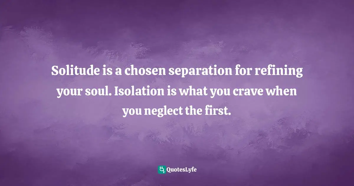 Solitude is a chosen separation for refining your soul. Isolation is what you crave when you neglect the first.