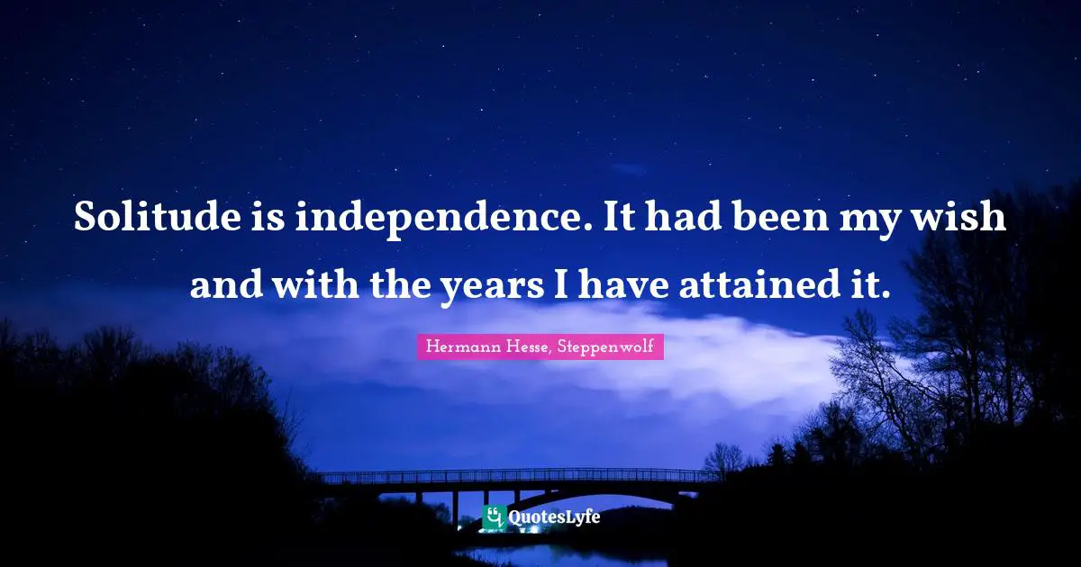 Solitude is independence. It had been my wish and with the years I have attained it.