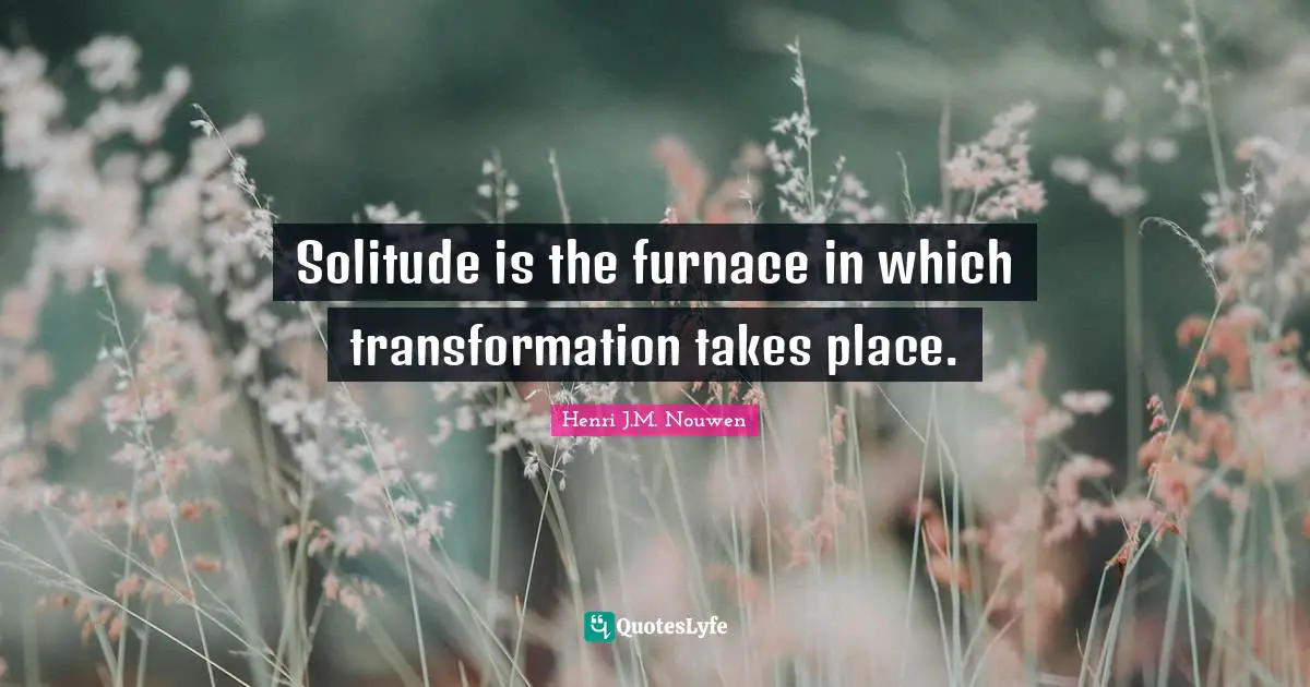 Solitude is the furnace in which transformation takes place.