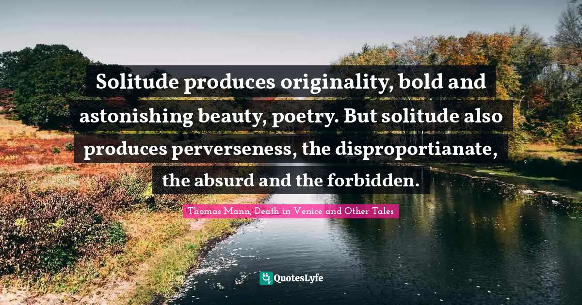 Solitude produces originality, bold and astonishing beauty, poetry. But solitude also produces perverseness, the disproportianate, the absurd and the forbidden.