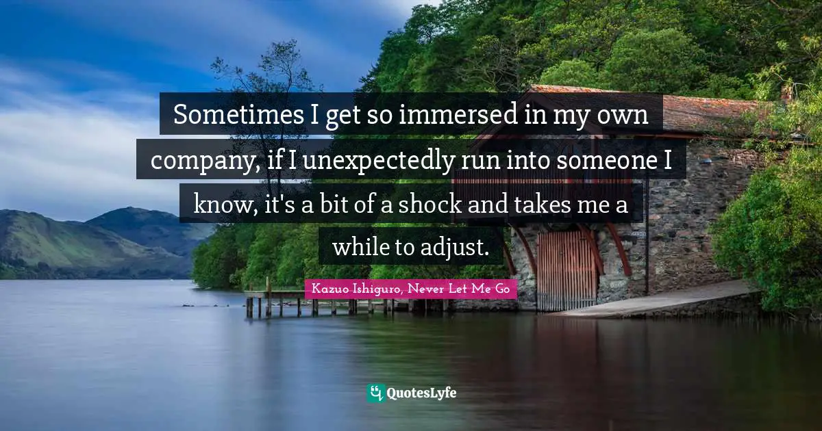 Kazuo Ishiguro Quotes: "Sometimes I get so immersed in my own company, if I unexpectedly run into someone I know, it's a bit of a shock and takes me a while to adjust."