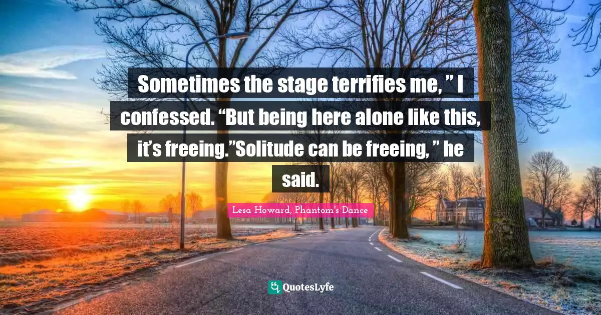 Sometimes the stage terrifies me, ” I confessed. “But being here alone like this, it’s freeing.”Solitude can be freeing, ” he said.