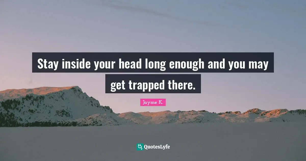 Stay inside your head long enough and you may get trapped there.