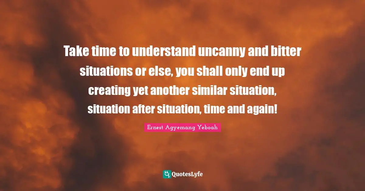 Take time to understand uncanny and bitter situations or else, you shall only end up creating yet another similar situation, situation after situation, time and again!