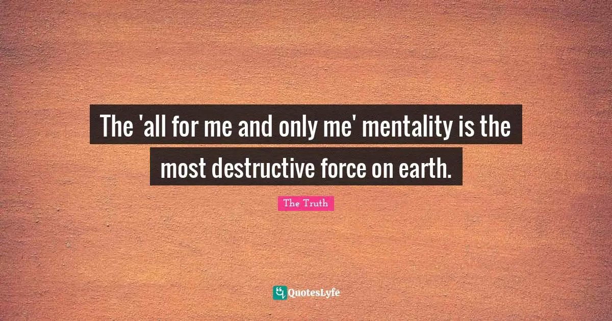 The 'all for me and only me' mentality is the most destructive force on earth.