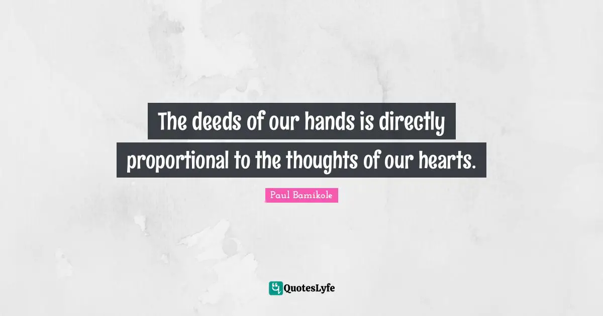 The deeds of our hands is directly proportional to the thoughts of our hearts.