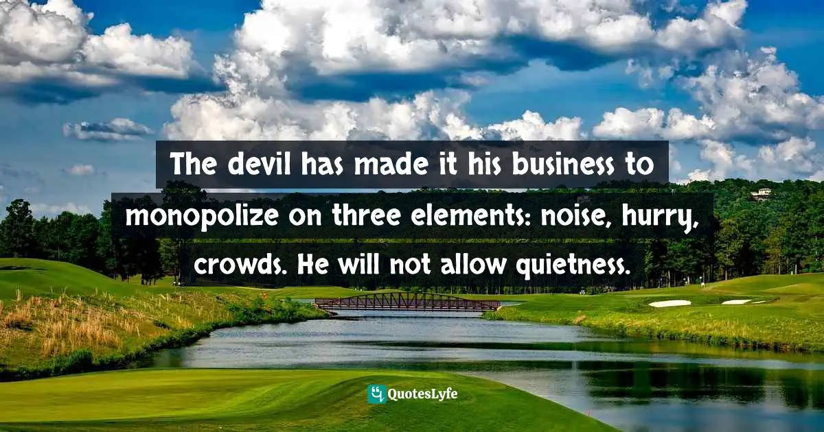 The devil has made it his business to monopolize on three elements: noise, hurry, crowds. He will not allow quietness.