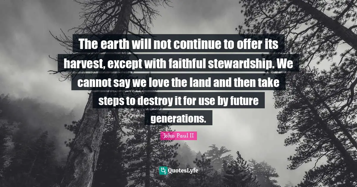 The earth will not continue to offer its harvest, except with faithful stewardship. We cannot say we love the land and then take steps to destroy it for use by future generations.