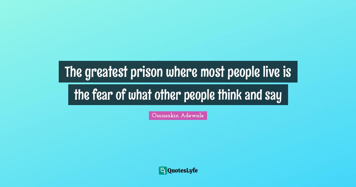 The greatest prison where most people live is the fear of what other people think and say
