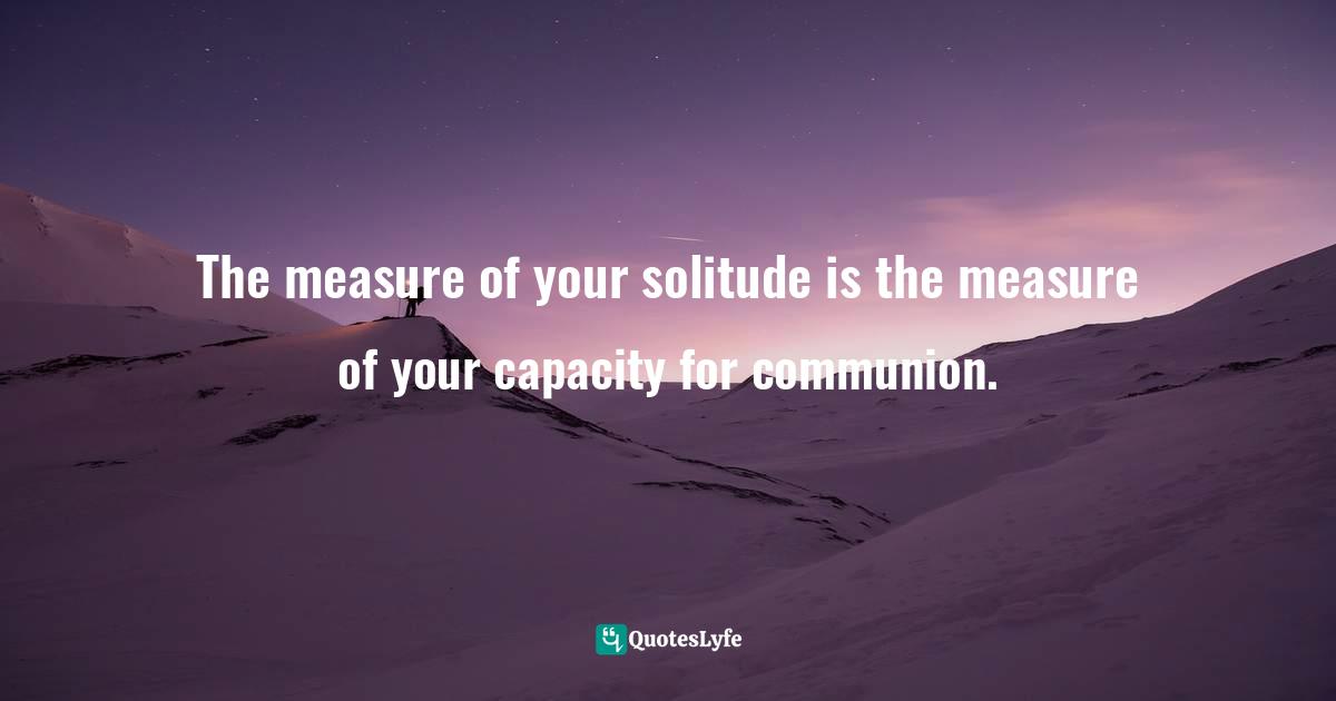 The measure of your solitude is the measure of your capacity for communion.