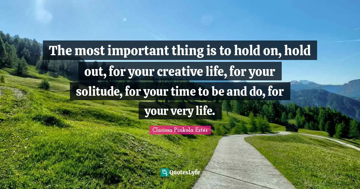 The most important thing is to hold on, hold out, for your creative life, for your solitude, for your time to be and do, for your very life.