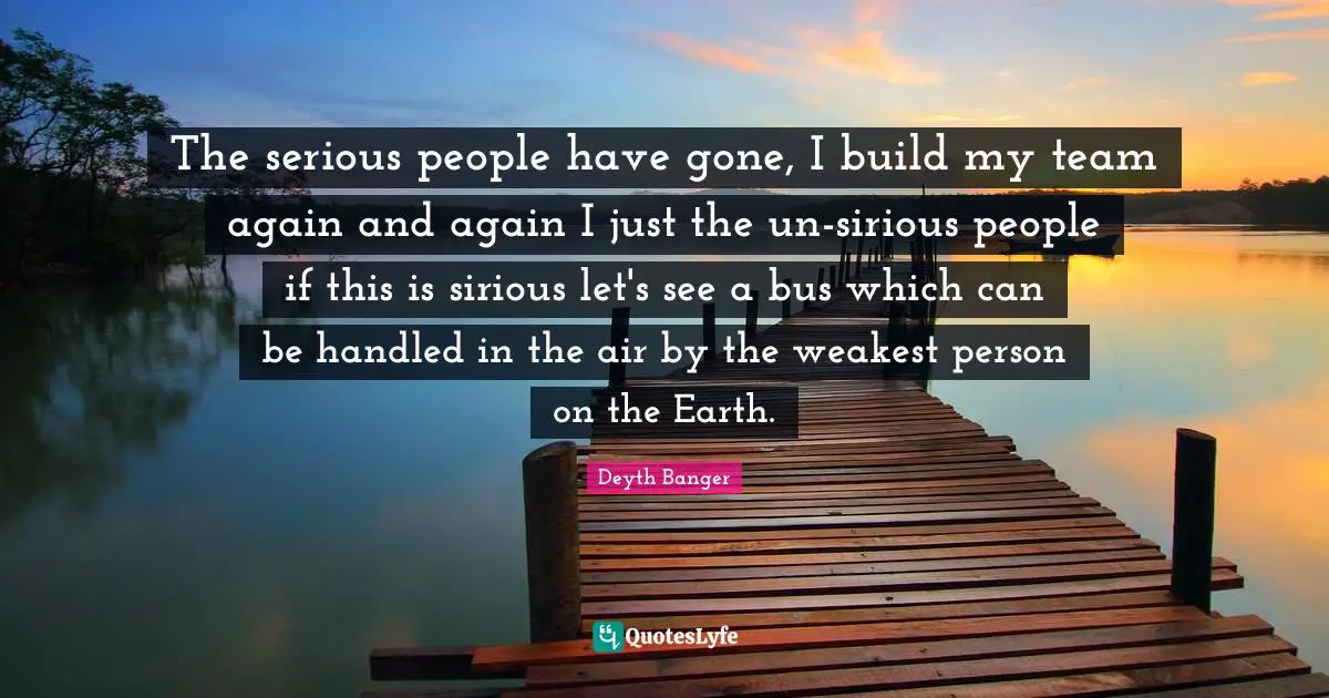 Weakest Quotes: "The serious people have gone, I build my team again and again I just the un-sirious people if this is sirious let's see a bus which can be handled in the air by the weakest person on the Earth."