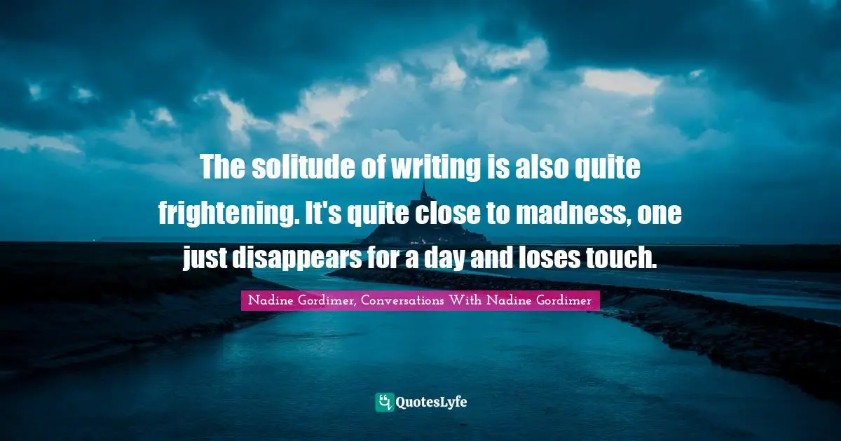The solitude of writing is also quite frightening. It's quite close to madness, one just disappears for a day and loses touch.