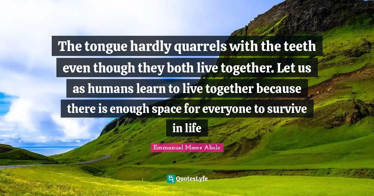 The tongue hardly quarrels with the teeth even though they both live together. Let us as humans learn to live together because there is enough space for everyone to survive in life