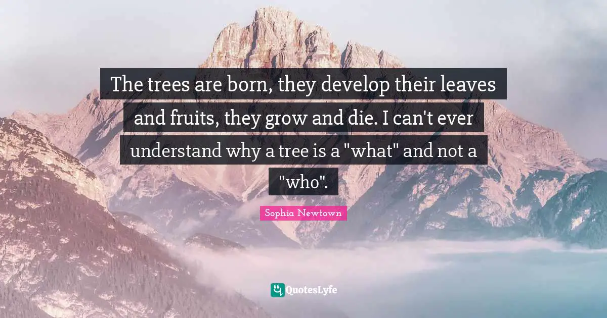 The trees are born, they develop their leaves and fruits, they grow and die. I can't ever understand why a tree is a "what" and not a "who".
