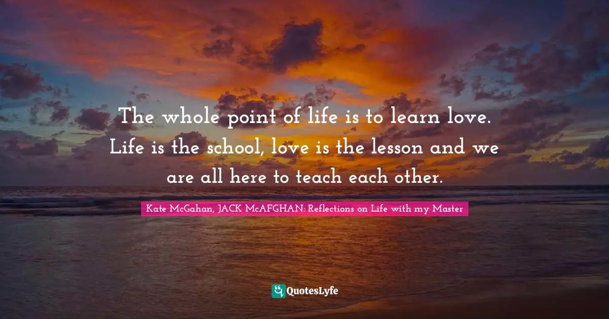 The whole point of life is to learn love. Life is the school, love is the lesson and we are all here to teach each other.