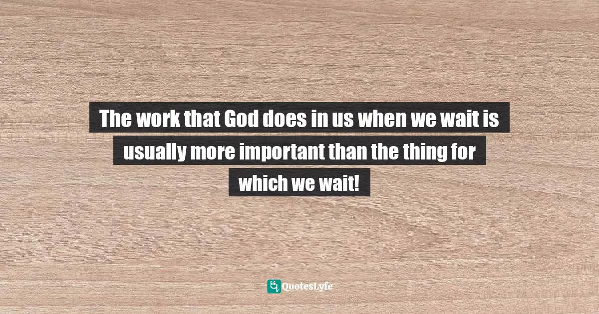 The work that God does in us when we wait is usually more important than the thing for which we wait!