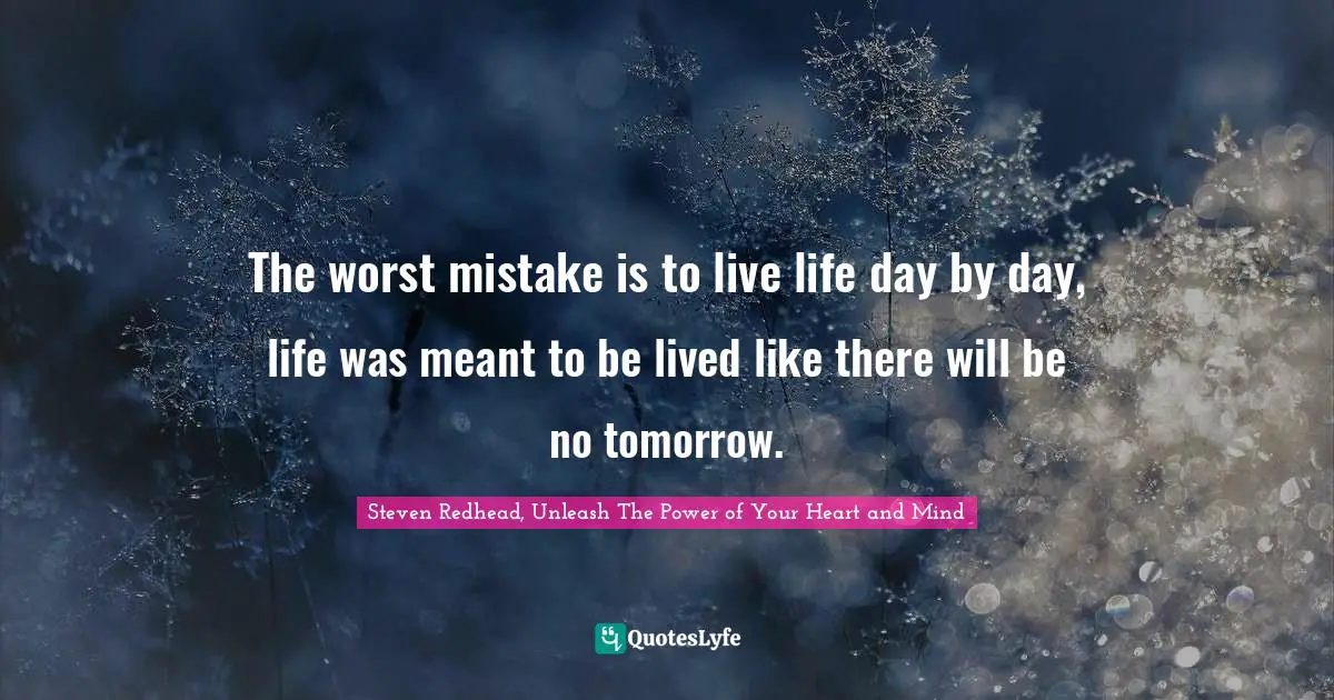 The worst mistake is to live life day by day, life was meant to be lived like there will be no tomorrow.