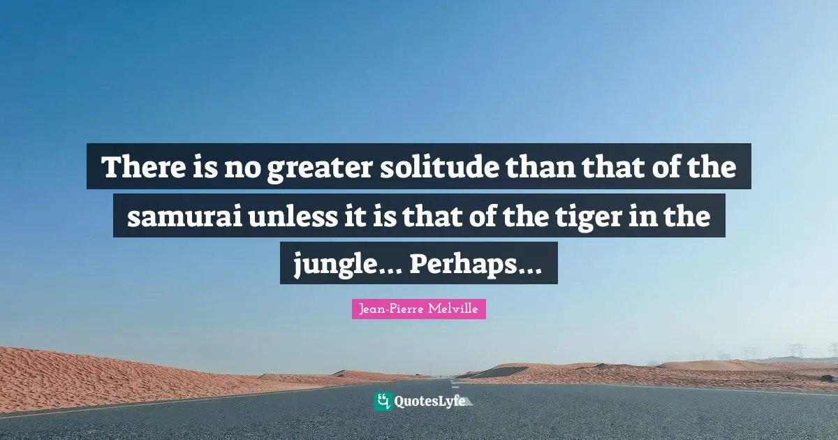 There is no greater solitude than that of the samurai unless it is that of the tiger in the jungle... Perhaps...