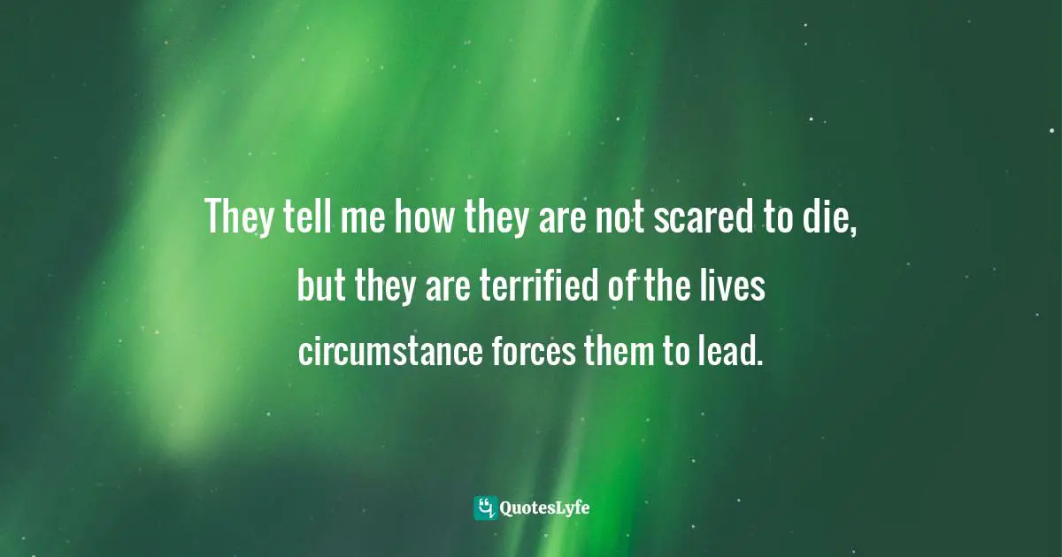 They tell me how they are not scared to die, but they are terrified of the lives circumstance forces them to lead.