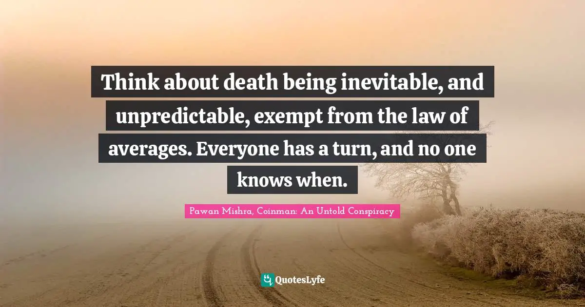 Think about death being inevitable, and unpredictable, exempt from the law of averages. Everyone has a turn, and no one knows when.