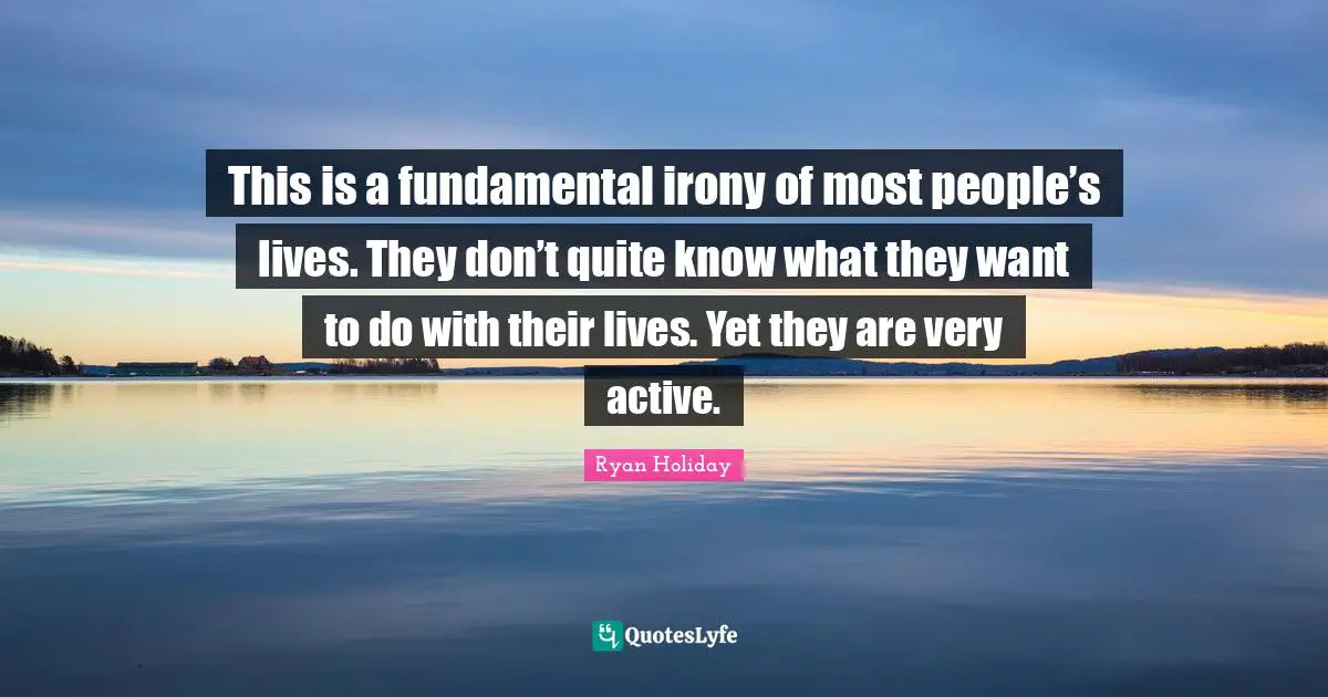 This is a fundamental irony of most people’s lives. They don’t quite know what they want to do with their lives. Yet they are very active.