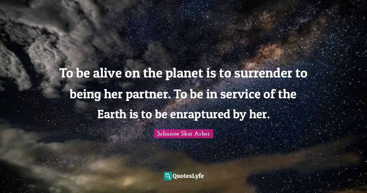 To be alive on the planet is to surrender to being her partner. To be in service of the Earth is to be enraptured by her.