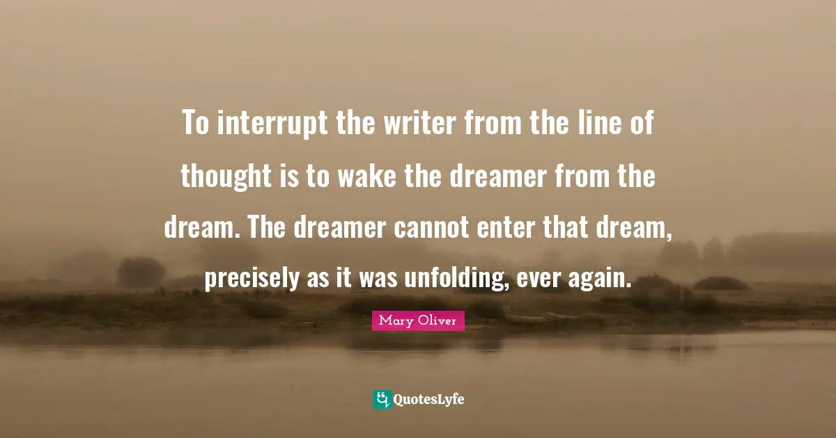 To interrupt the writer from the line of thought is to wake the dreamer from the dream. The dreamer cannot enter that dream, precisely as it was unfolding, ever again.