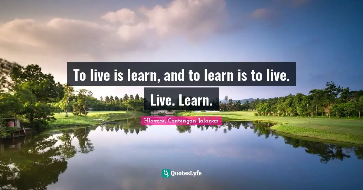To live is learn, and to learn is to live. Live. Learn.