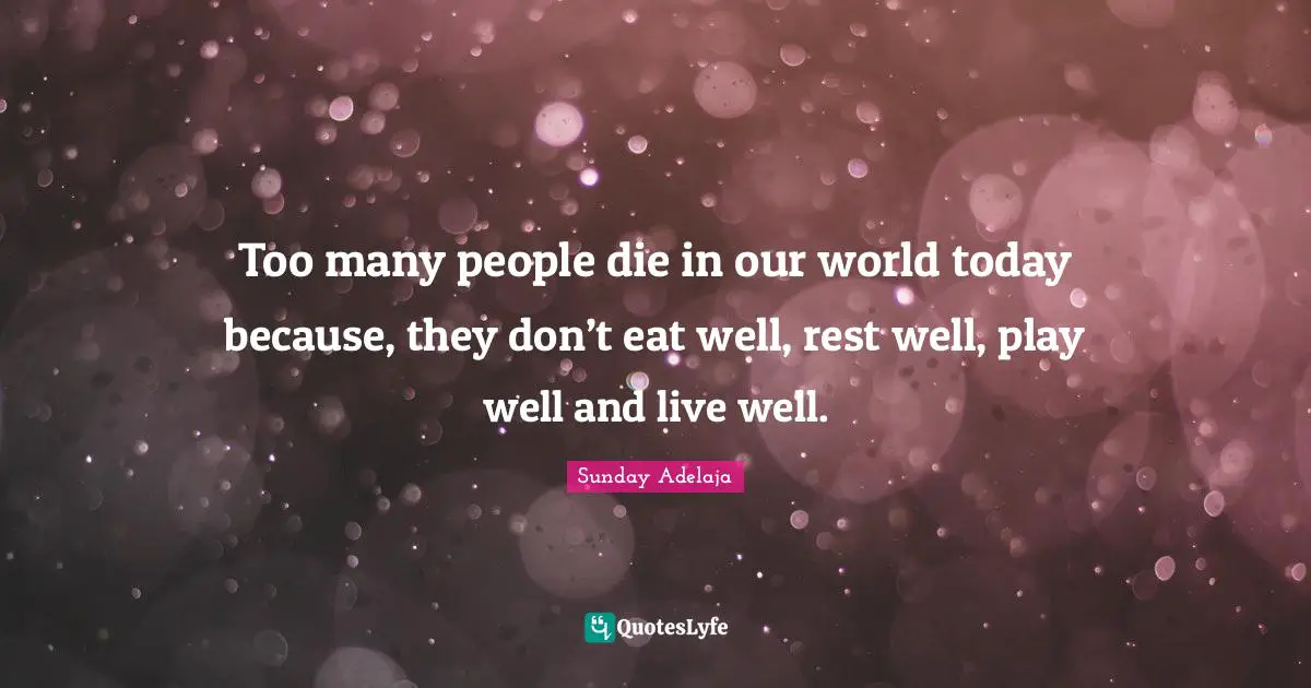 Too many people die in our world today because, they don’t eat well, rest well, play well and live well.