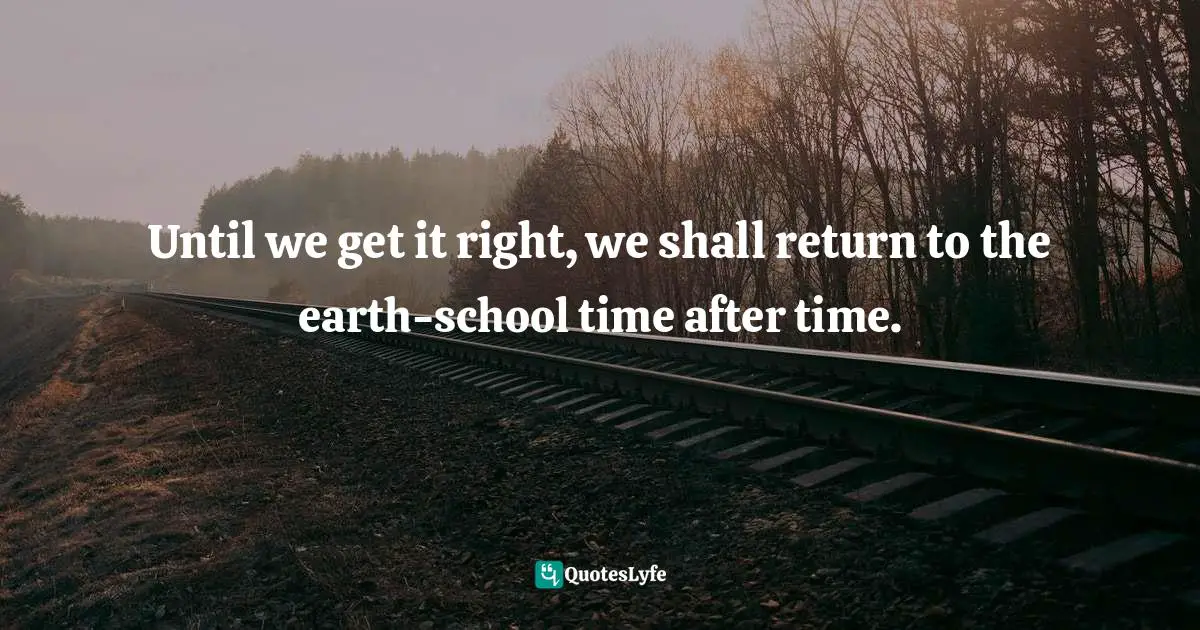Until we get it right, we shall return to the earth-school time after time.