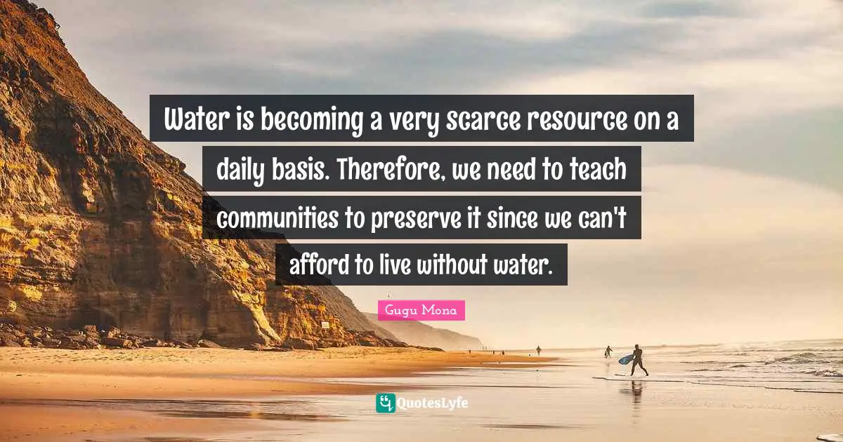 Water is becoming a very scarce resource on a daily basis. Therefore, we need to teach communities to preserve it since we can't afford to live without water.