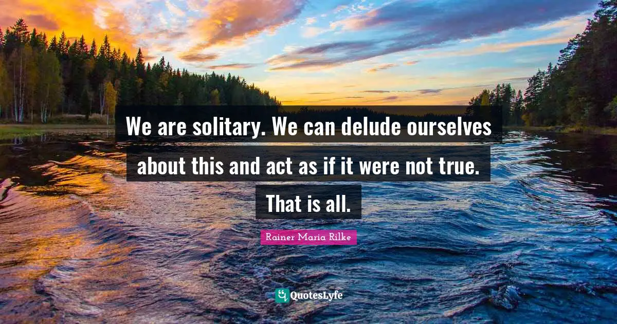 We are solitary. We can delude ourselves about this and act as if it were not true. That is all.