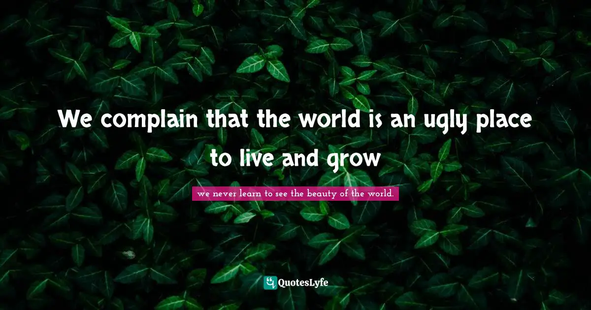 We complain that the world is an ugly place to live and grow