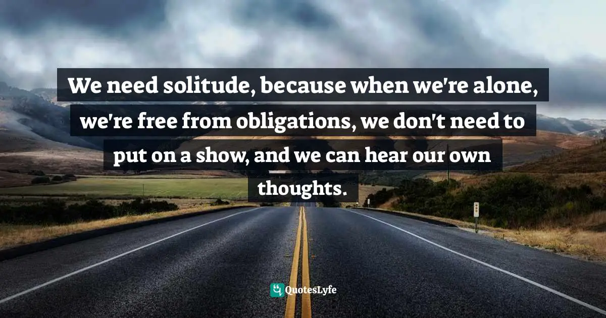 We need solitude, because when we're alone, we're free from obligations, we don't need to put on a show, and we can hear our own thoughts.