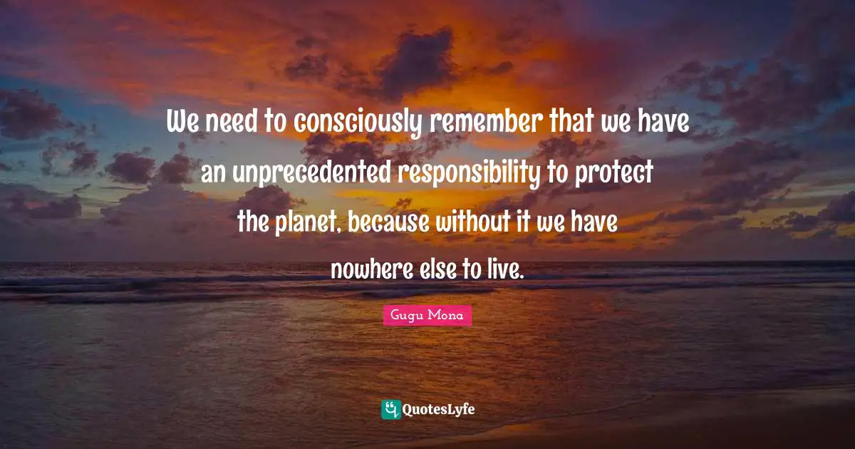 We need to consciously remember that we have an unprecedented responsibility to protect the planet, because without it we have nowhere else to live.
