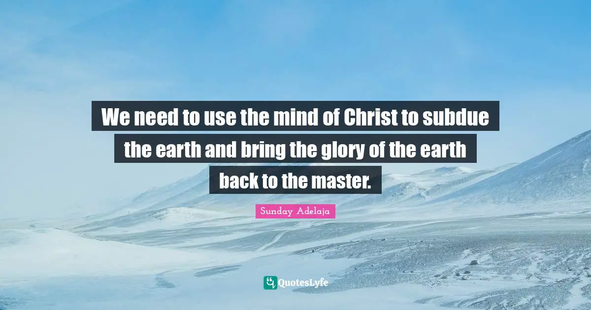 We need to use the mind of Christ to subdue the earth and bring the glory of the earth back to the master.