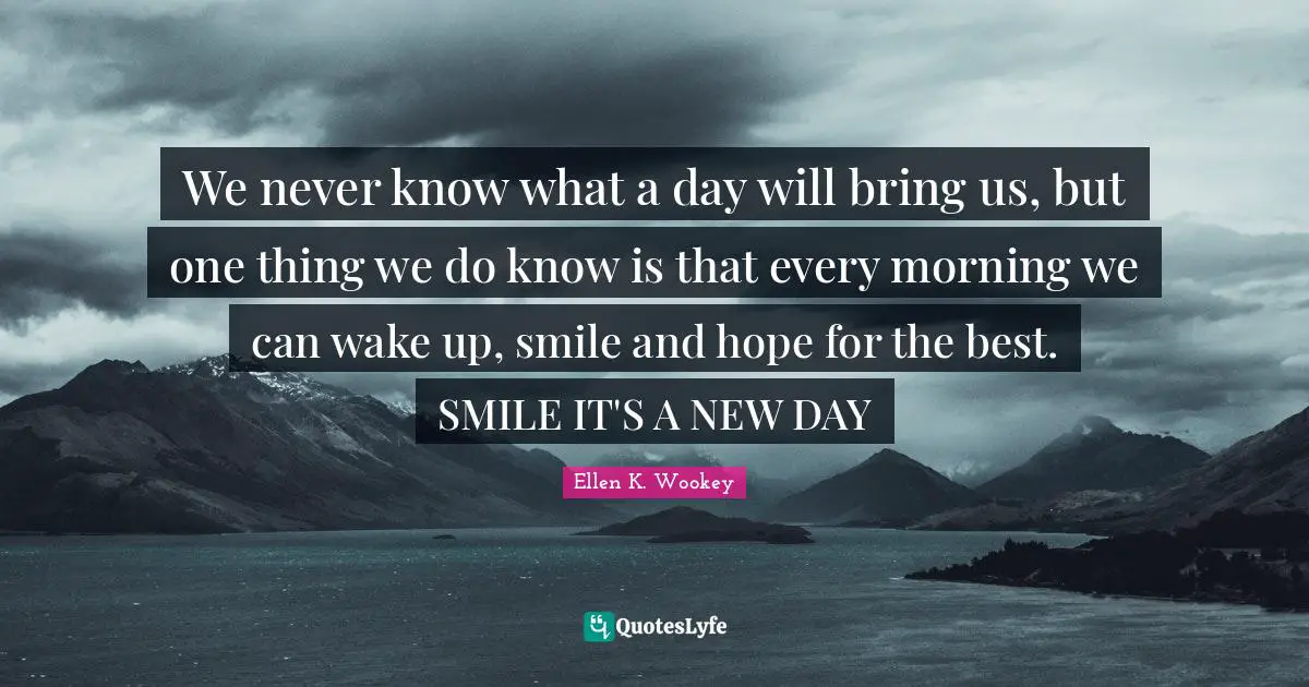 We never know what a day will bring us, but one thing we do know is that every morning we can wake up, smile and hope for the best. SMILE IT'S A NEW DAY